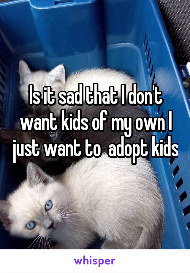 Is it sad that I don't want kids of my own I just want to  adopt kids
