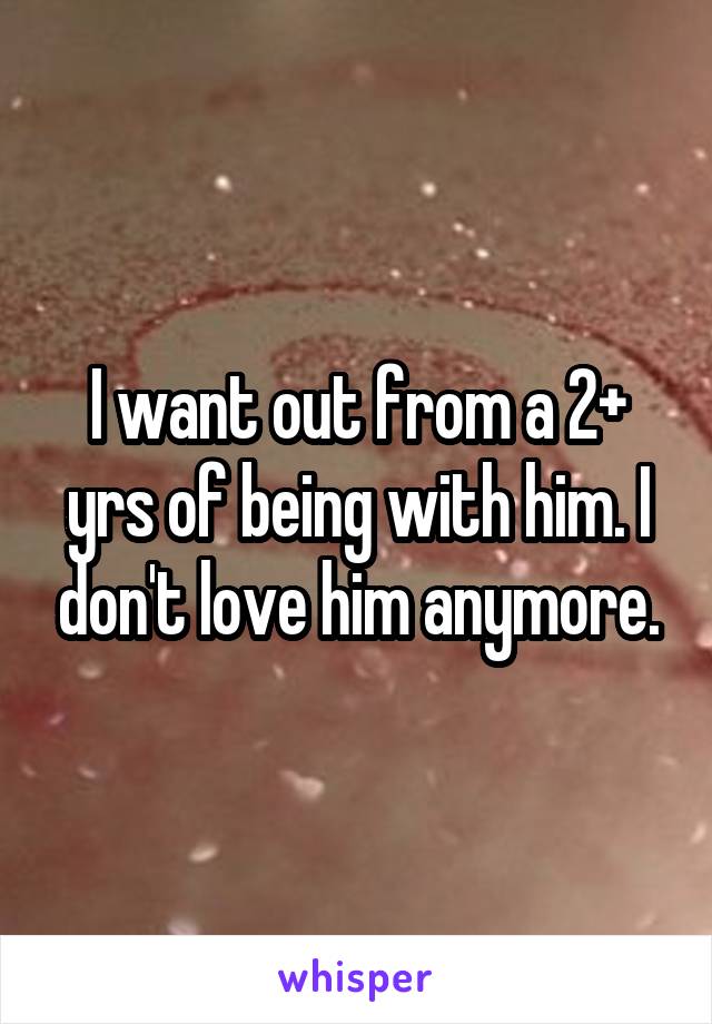I want out from a 2+ yrs of being with him. I don't love him anymore.