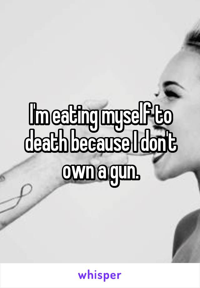 I'm eating myself to death because I don't own a gun.