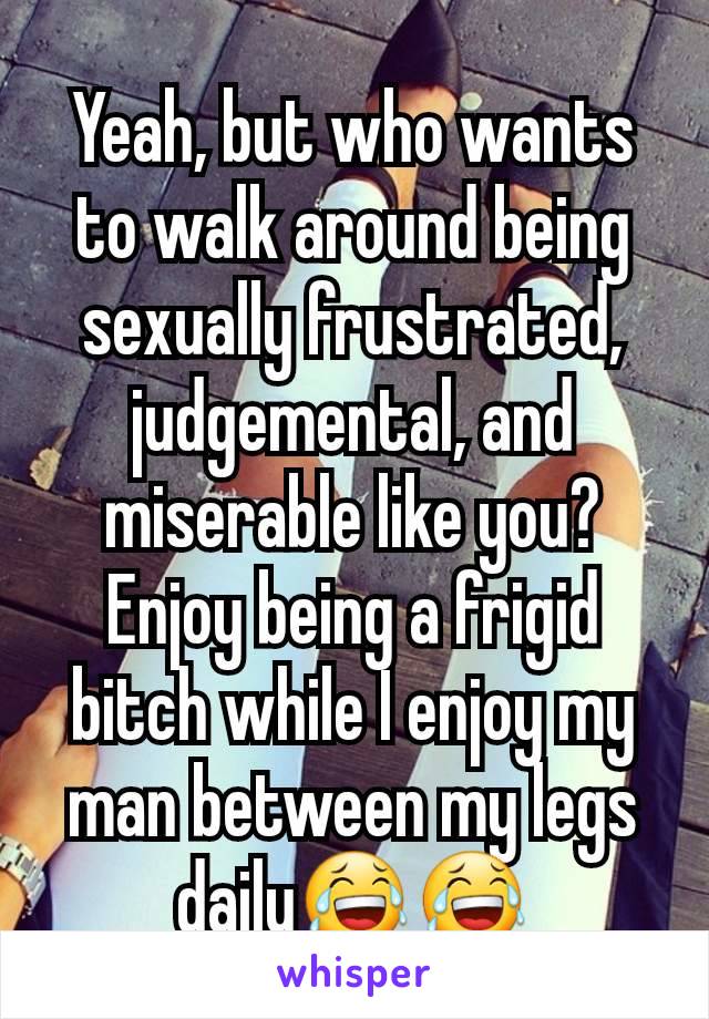 Yeah, but who wants to walk around being sexually frustrated, judgemental, and miserable like you?  Enjoy being a frigid bitch while I enjoy my man between my legs daily😂😂