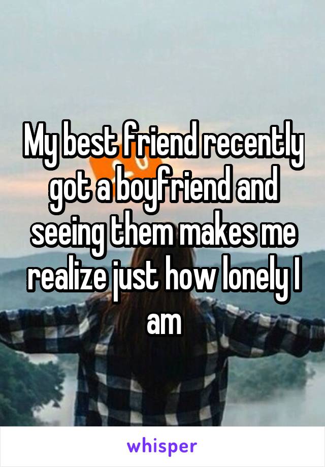 My best friend recently got a boyfriend and seeing them makes me realize just how lonely I am