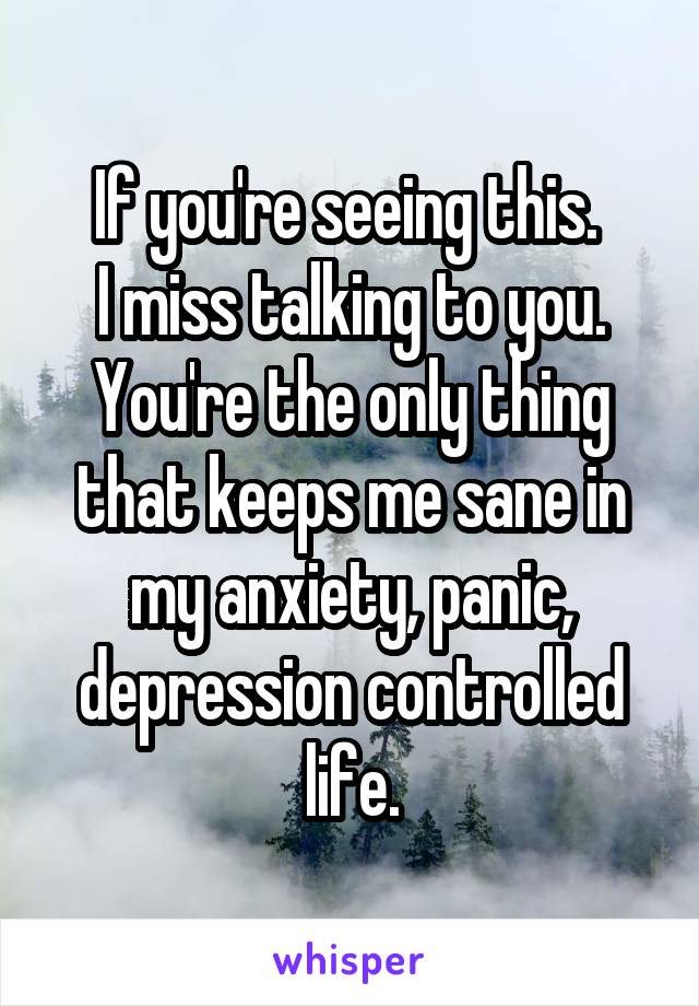 If you're seeing this. 
I miss talking to you. You're the only thing that keeps me sane in my anxiety, panic, depression controlled life.