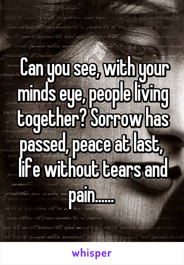  Can you see, with your minds eye, people living together? Sorrow has passed, peace at last,  life without tears and pain...... 