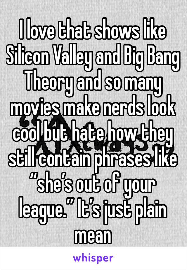 I love that shows like Silicon Valley and Big Bang Theory and so many movies make nerds look cool but hate how they still contain phrases like “she’s out of your league.” It’s just plain mean