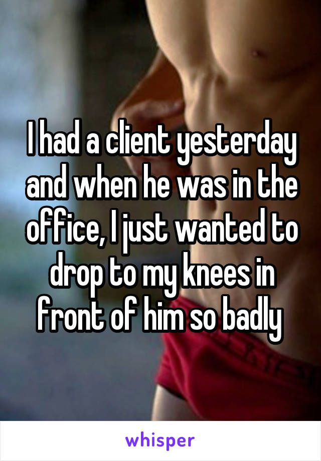 I had a client yesterday and when he was in the office, I just wanted to drop to my knees in front of him so badly 