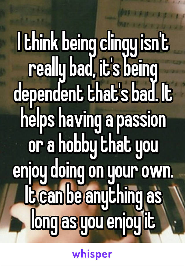 I think being clingy isn't really bad, it's being dependent that's bad. It helps having a passion or a hobby that you enjoy doing on your own. It can be anything as long as you enjoy it