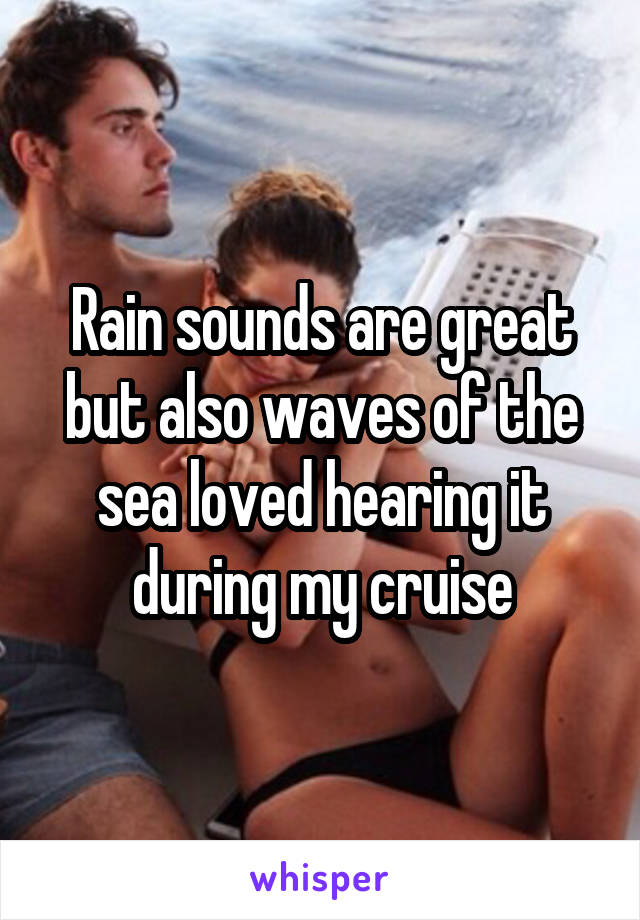 Rain sounds are great but also waves of the sea loved hearing it during my cruise