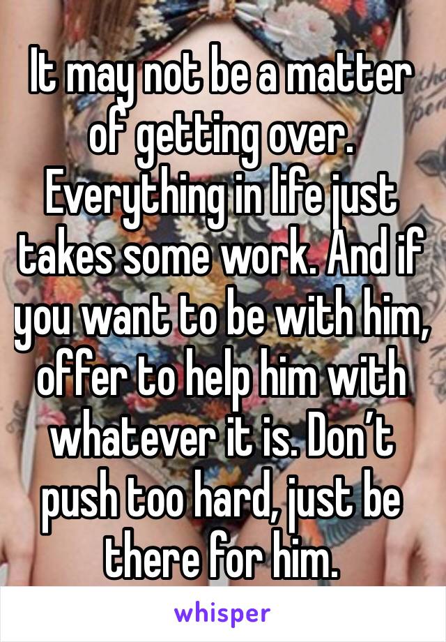 It may not be a matter of getting over. Everything in life just takes some work. And if you want to be with him, offer to help him with whatever it is. Don’t push too hard, just be there for him. 