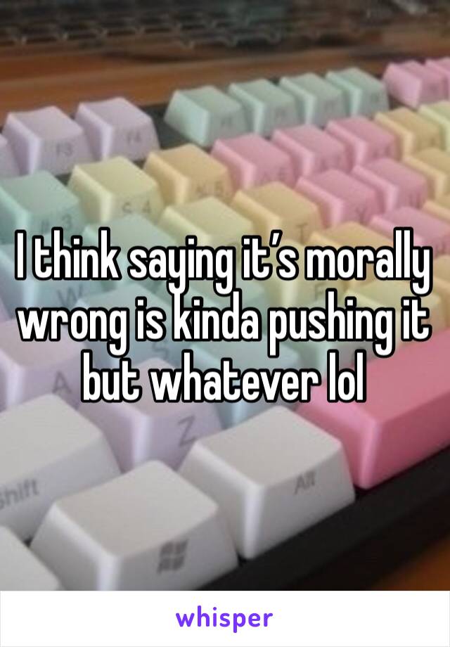 I think saying it’s morally wrong is kinda pushing it but whatever lol 