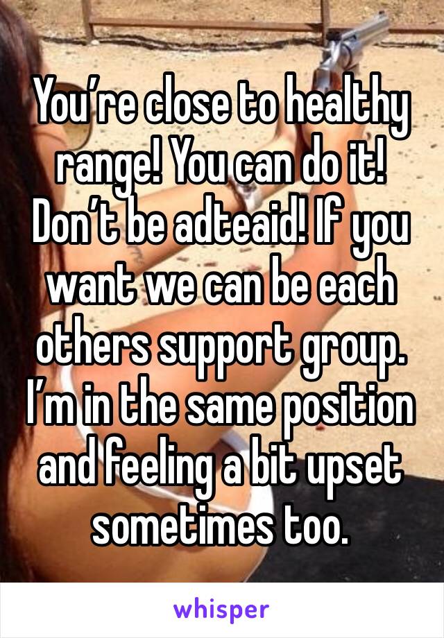 You’re close to healthy range! You can do it! Don’t be adteaid! If you want we can be each others support group. I’m in the same position and feeling a bit upset sometimes too.