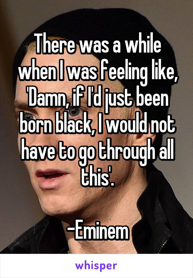 There was a while when I was feeling like, 'Damn, if I'd just been born black, I would not have to go through all this'.

-Eminem