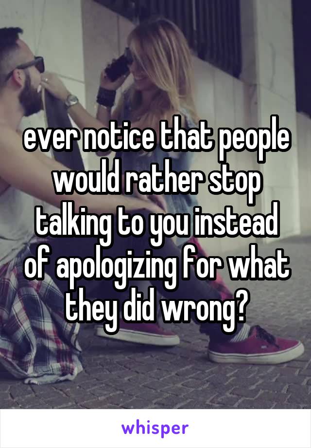 ever notice that people would rather stop talking to you instead of apologizing for what they did wrong?