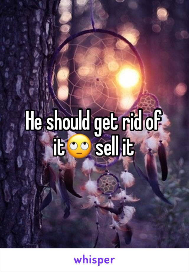 He should get rid of it🙄 sell it