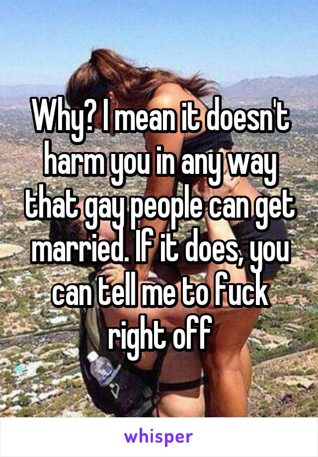Why? I mean it doesn't harm you in any way that gay people can get married. If it does, you can tell me to fuck right off