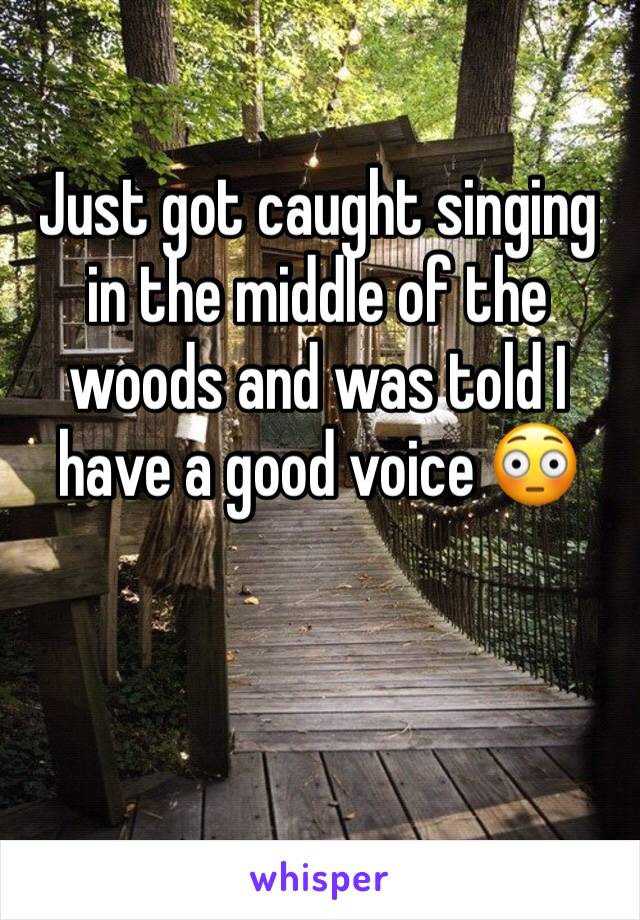 Just got caught singing in the middle of the woods and was told I have a good voice 😳