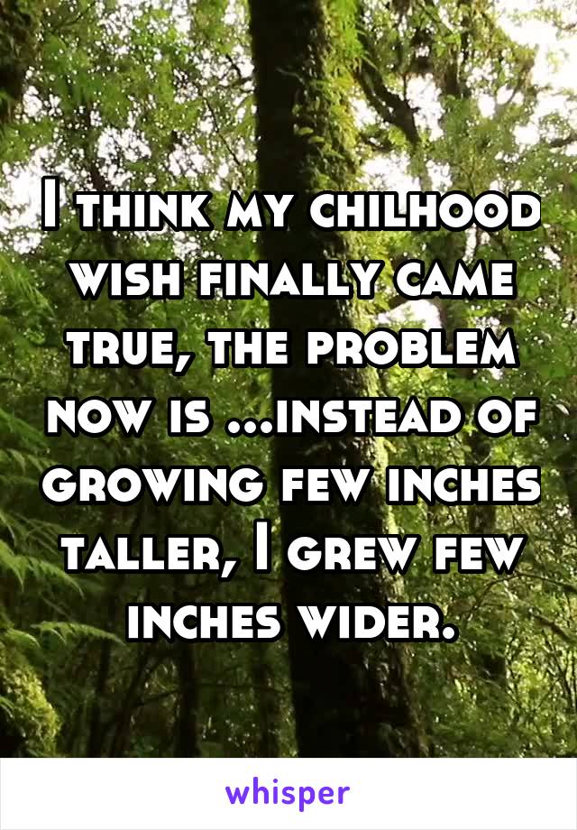 I think my chilhood wish finally came true, the problem now is ...instead of growing few inches taller, I grew few inches wider.