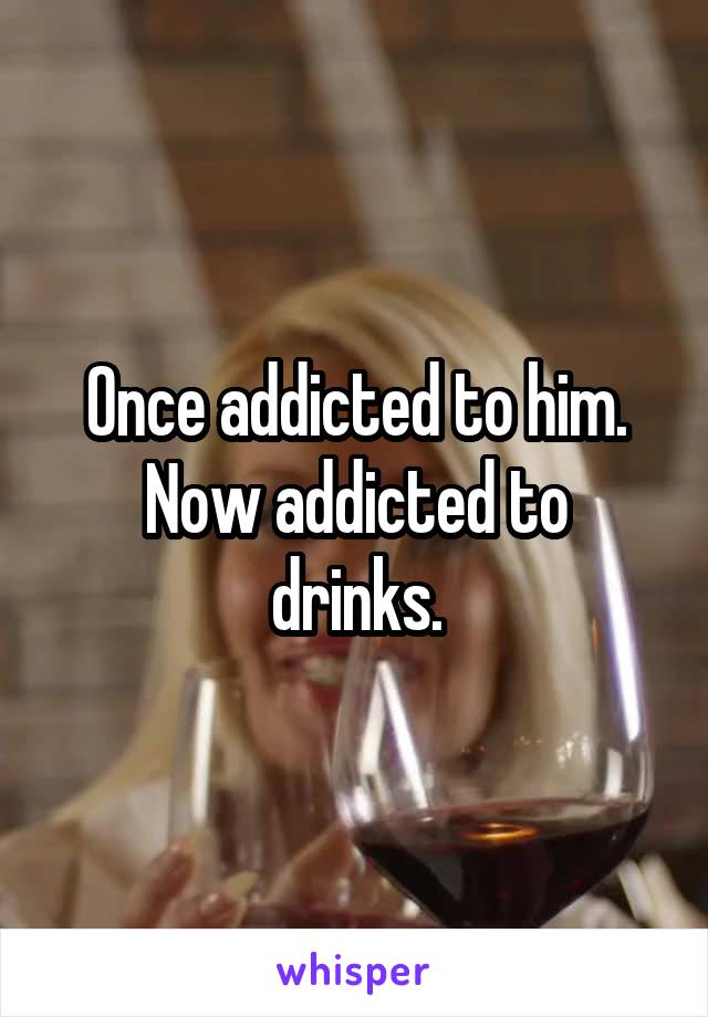 Once addicted to him.
Now addicted to drinks.