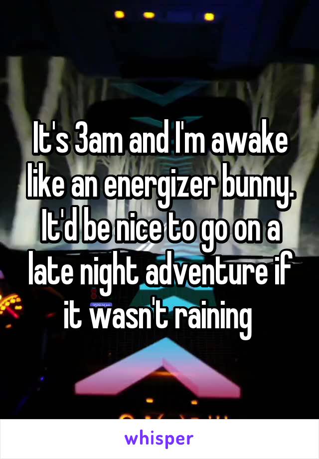 It's 3am and I'm awake like an energizer bunny. It'd be nice to go on a late night adventure if it wasn't raining 