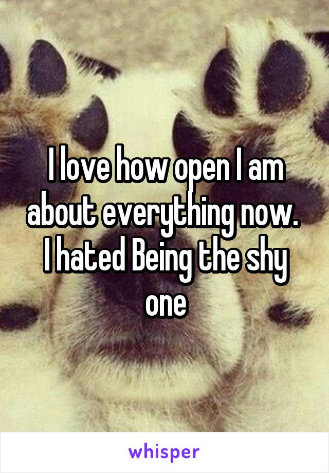 I love how open I am about everything now.  I hated Being the shy one