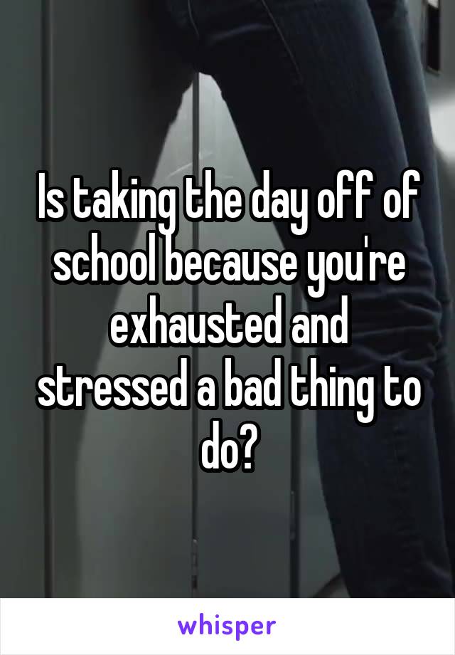 Is taking the day off of school because you're exhausted and stressed a bad thing to do?