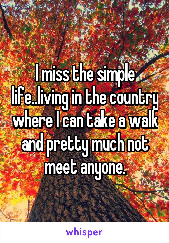 I miss the simple life..living in the country where I can take a walk and pretty much not meet anyone.