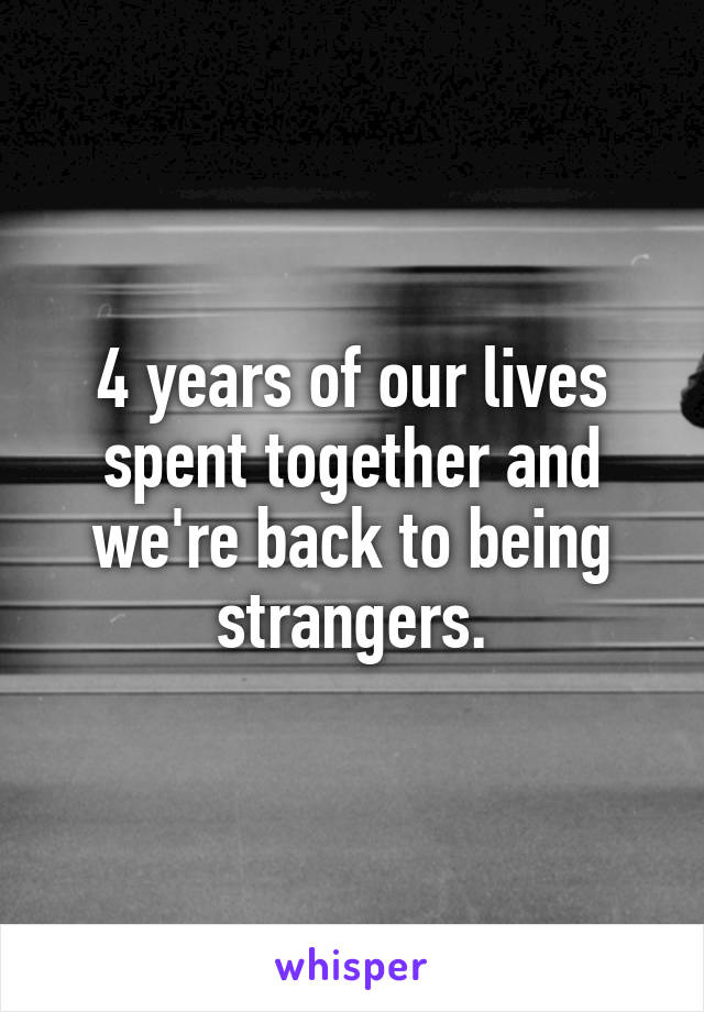 4 years of our lives spent together and we're back to being strangers.