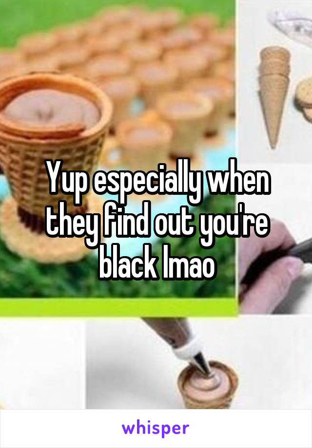 Yup especially when they find out you're black lmao