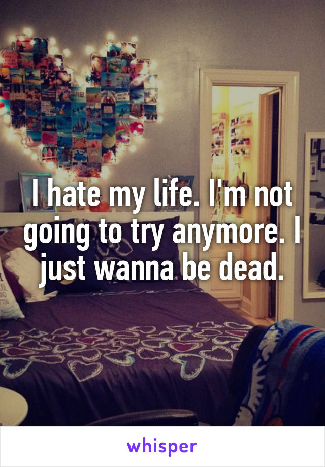 I hate my life. I'm not going to try anymore. I just wanna be dead.