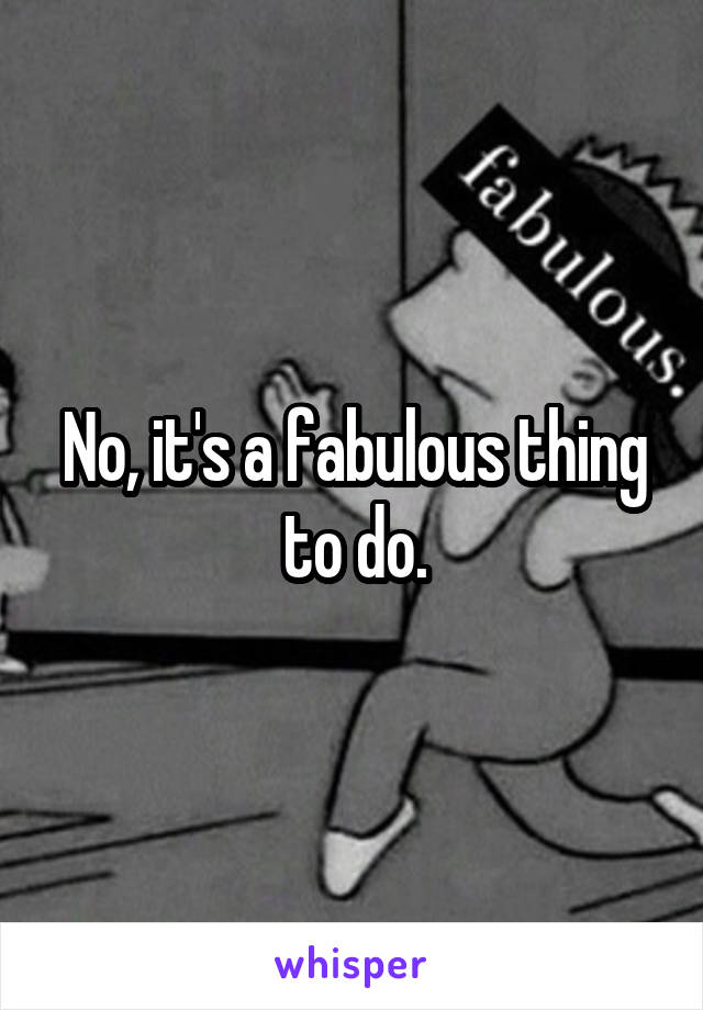 No, it's a fabulous thing to do.