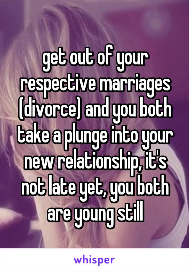 get out of your respective marriages (divorce) and you both take a plunge into your new relationship, it's not late yet, you both are young still