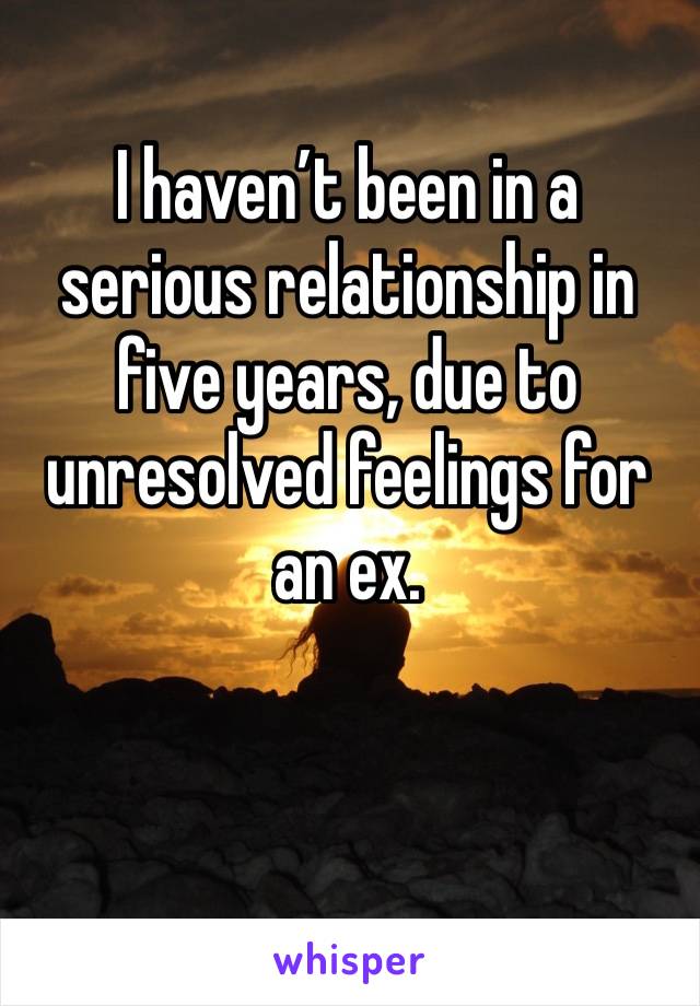 I haven’t been in a serious relationship in five years, due to unresolved feelings for an ex. 
