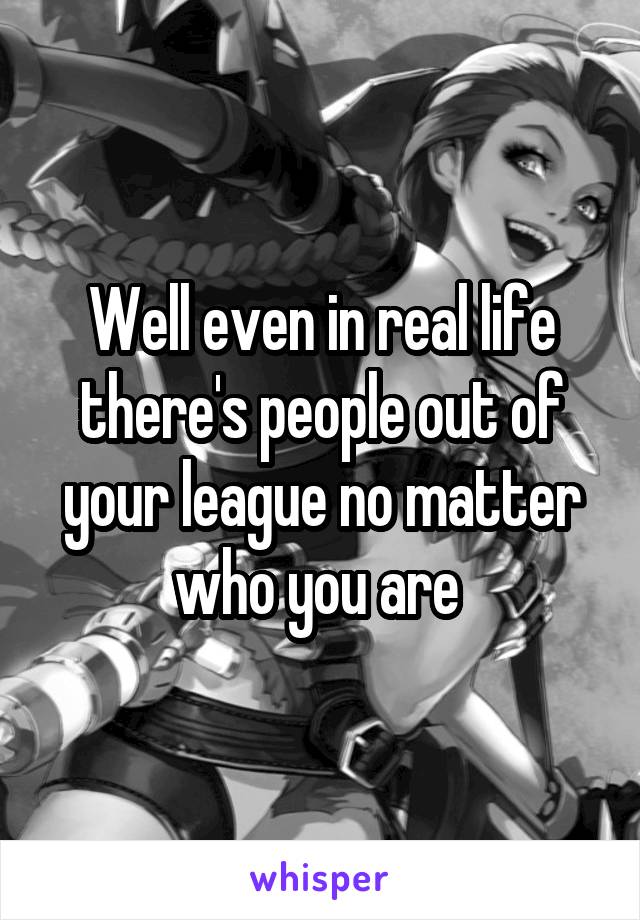 Well even in real life there's people out of your league no matter who you are 