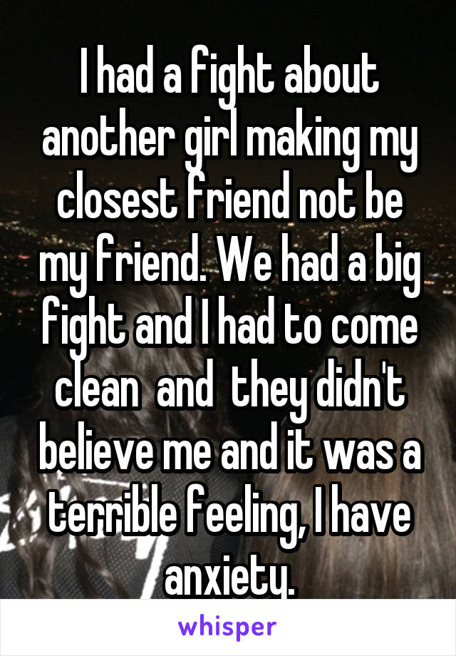 I had a fight about another girl making my closest friend not be my friend. We had a big fight and I had to come clean  and  they didn't believe me and it was a terrible feeling, I have anxiety.