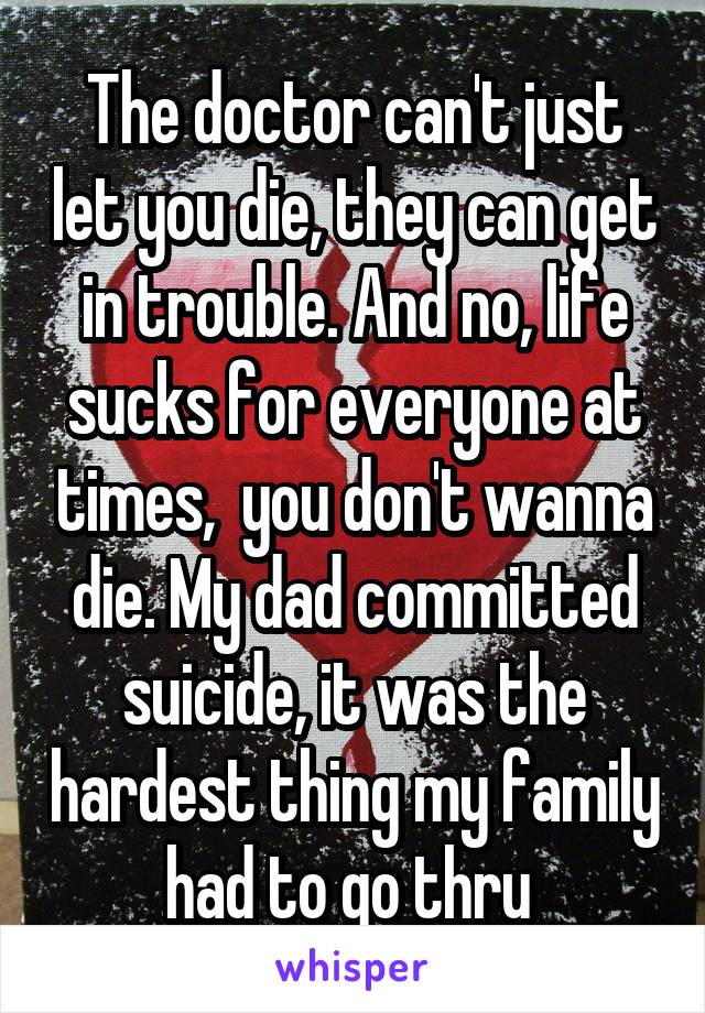 The doctor can't just let you die, they can get in trouble. And no, life sucks for everyone at times,  you don't wanna die. My dad committed suicide, it was the hardest thing my family had to go thru 