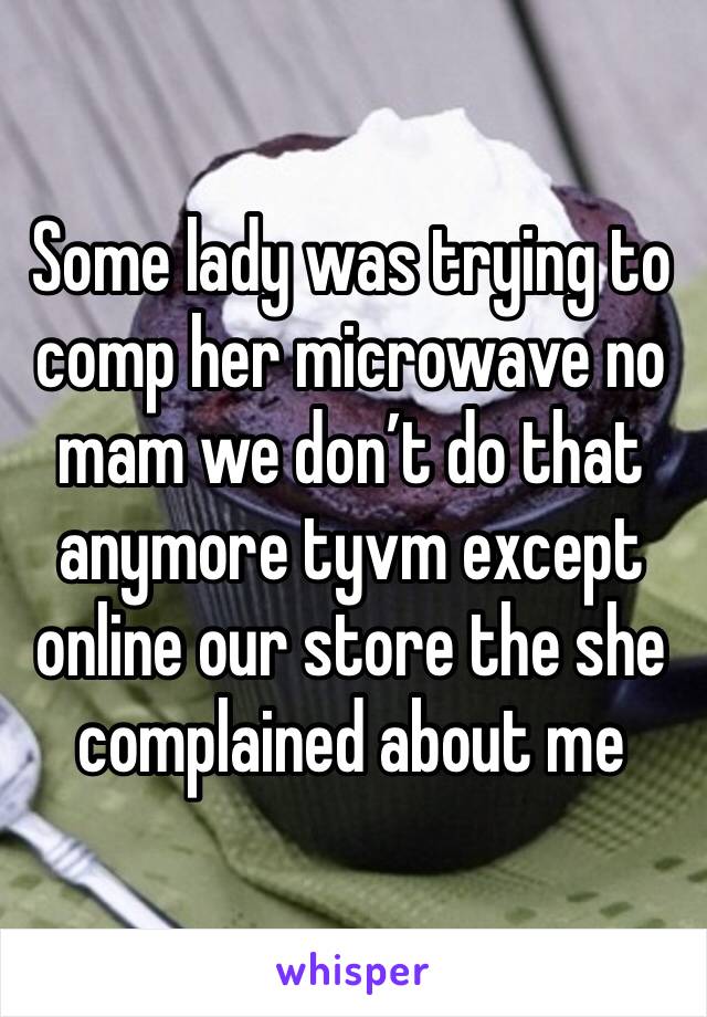 Some lady was trying to comp her microwave no mam we don’t do that anymore tyvm except online our store the she complained about me