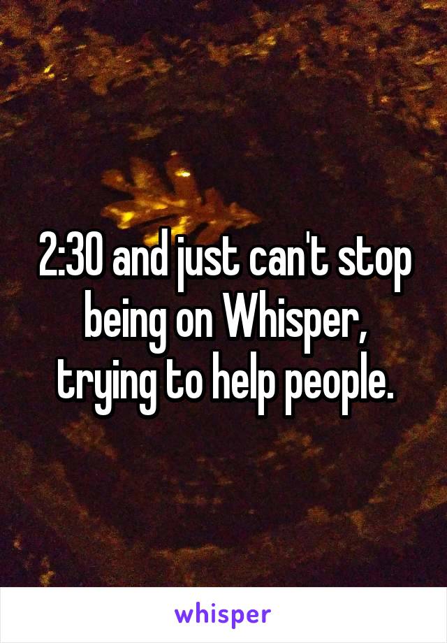 2:30 and just can't stop being on Whisper, trying to help people.