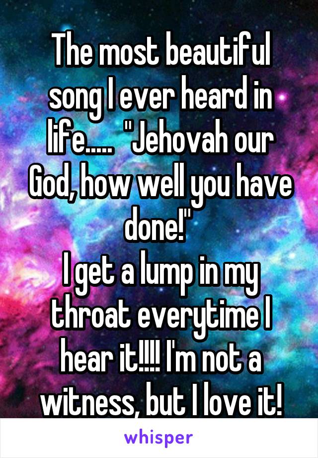The most beautiful song I ever heard in life.....  "Jehovah our God, how well you have done!" 
I get a lump in my throat everytime I hear it!!!! I'm not a witness, but I love it!