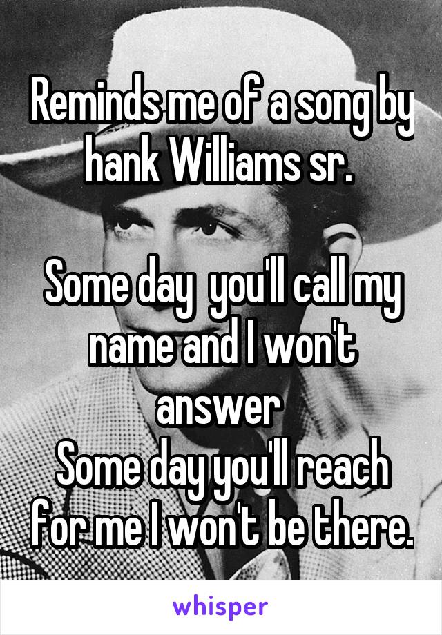Reminds me of a song by hank Williams sr. 

Some day  you'll call my name and I won't answer 
Some day you'll reach for me I won't be there.