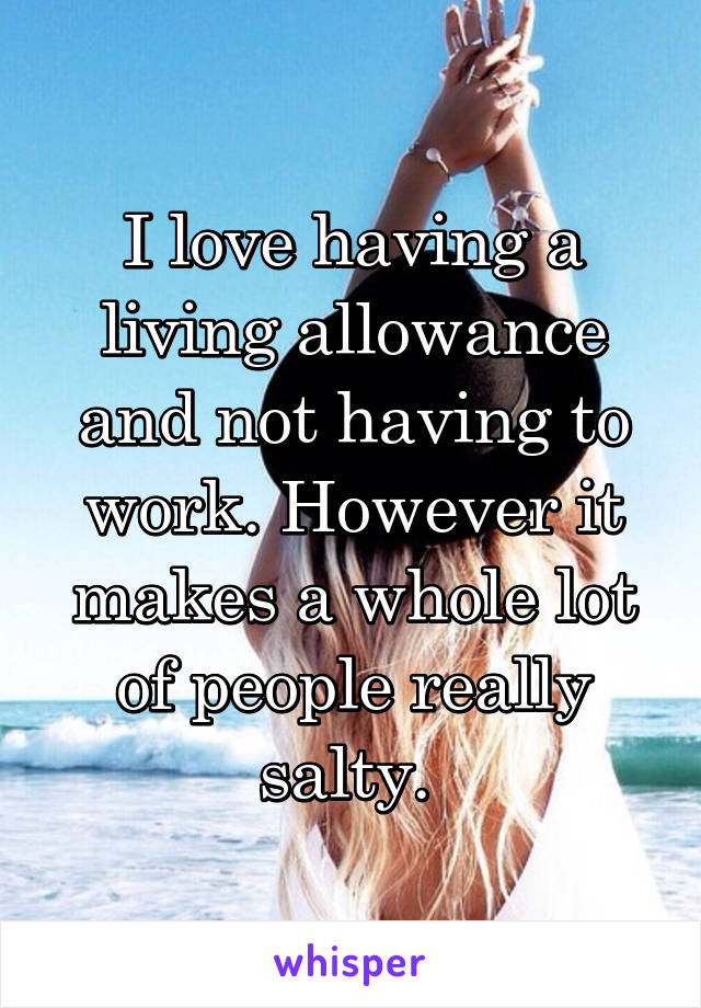 I love having a living allowance and not having to work. However it makes a whole lot of people really salty. 