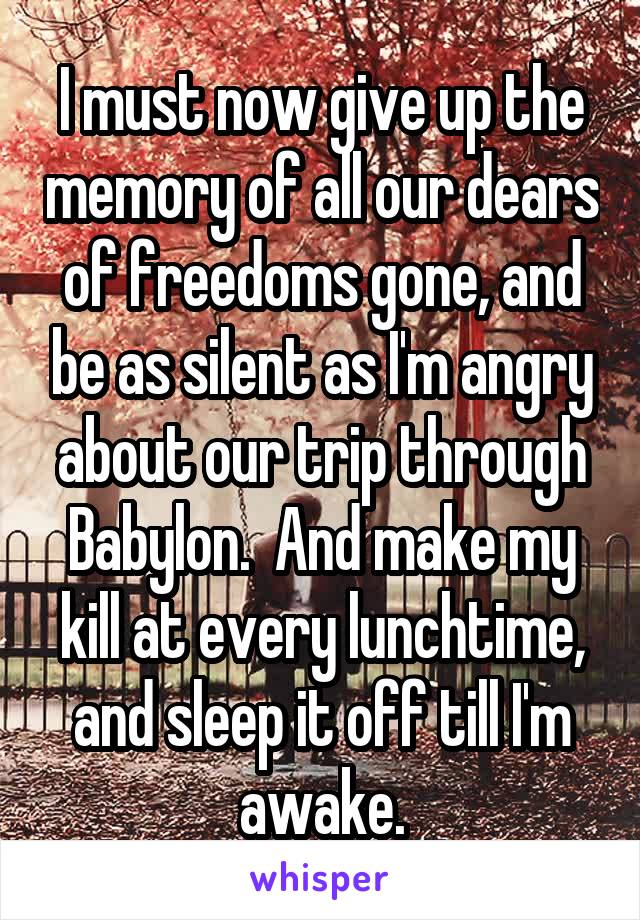 I must now give up the memory of all our dears of freedoms gone, and be as silent as I'm angry about our trip through Babylon.  And make my kill at every lunchtime, and sleep it off till I'm awake.