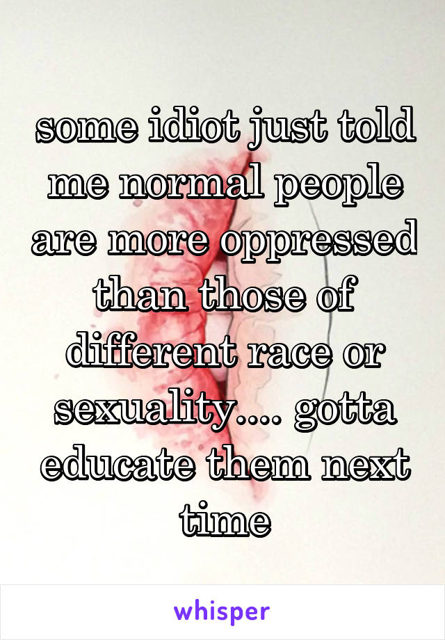 some idiot just told me normal people are more oppressed than those of different race or sexuality.... gotta educate them next time