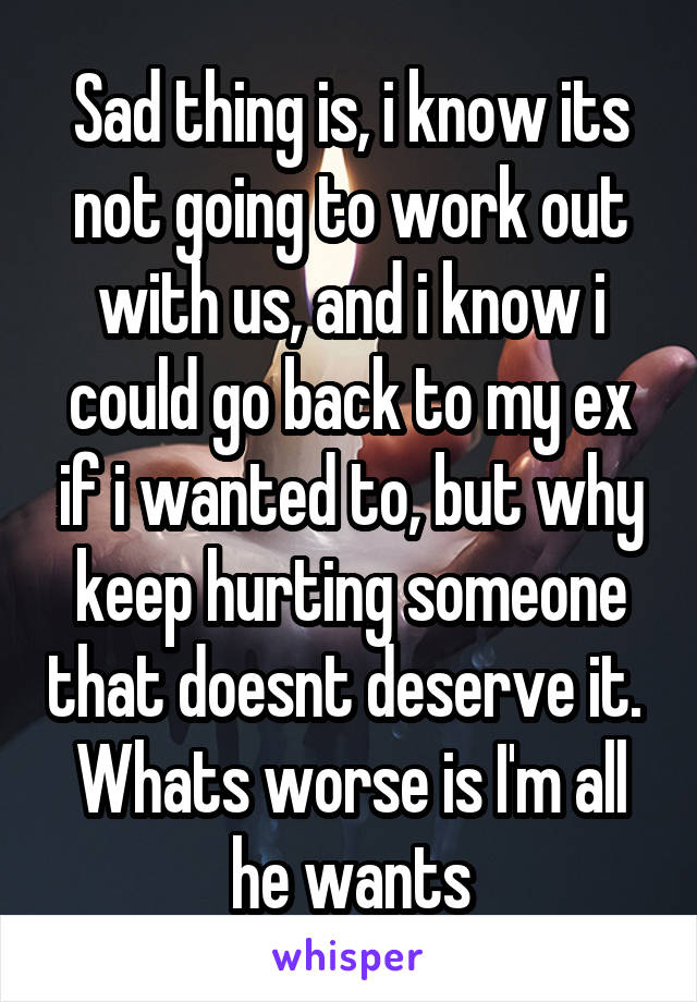 Sad thing is, i know its not going to work out with us, and i know i could go back to my ex if i wanted to, but why keep hurting someone that doesnt deserve it.  Whats worse is I'm all he wants