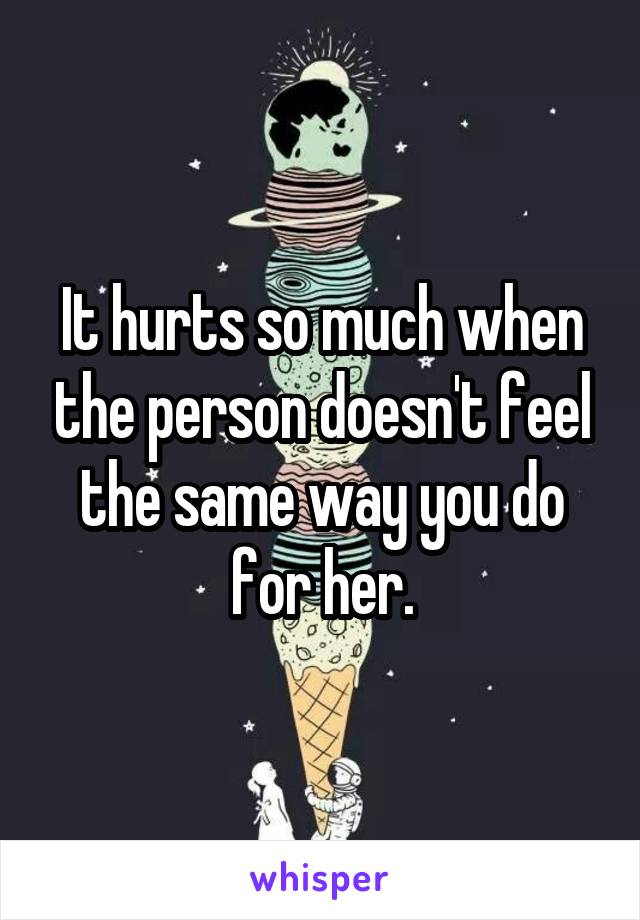 It hurts so much when the person doesn't feel the same way you do for her.
