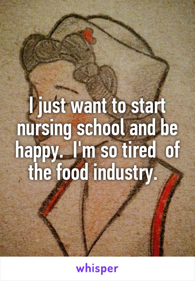I just want to start nursing school and be happy.  I'm so tired  of the food industry.  