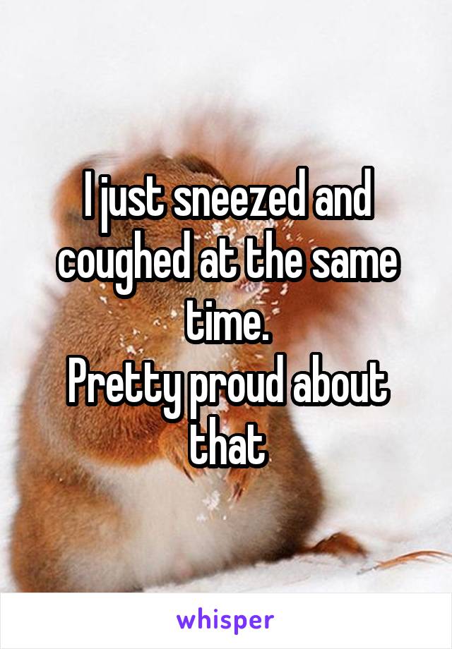 I just sneezed and coughed at the same time.
Pretty proud about that