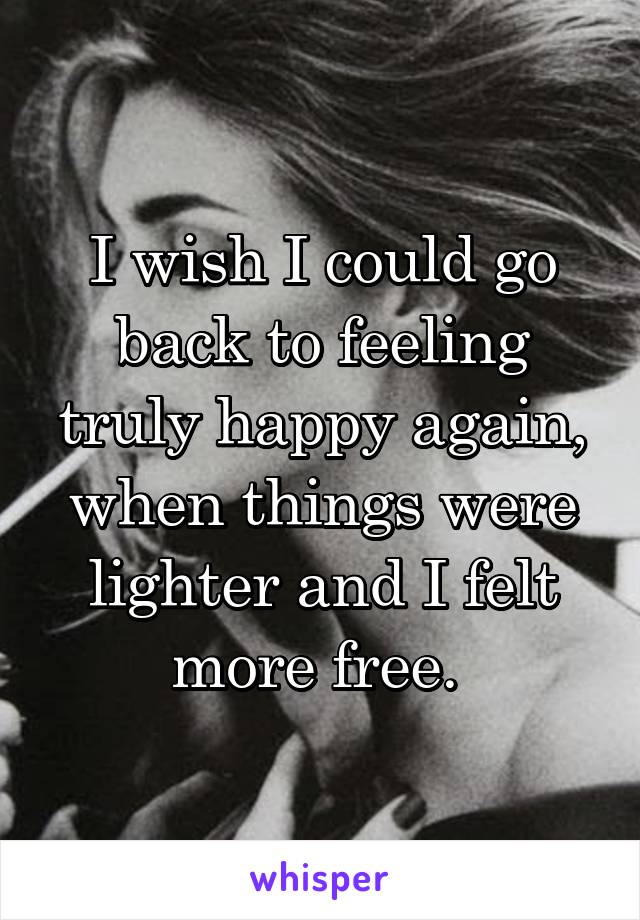 I wish I could go back to feeling truly happy again, when things were lighter and I felt more free. 