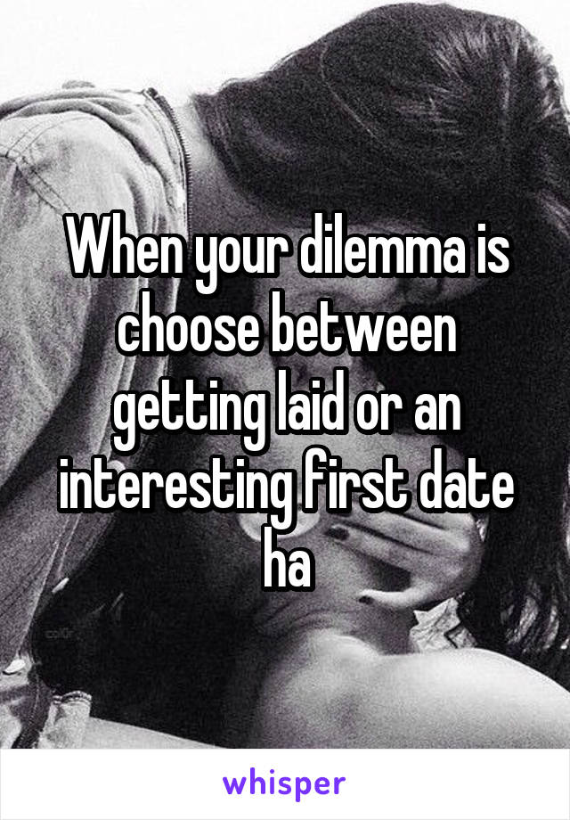 When your dilemma is choose between getting laid or an interesting first date ha