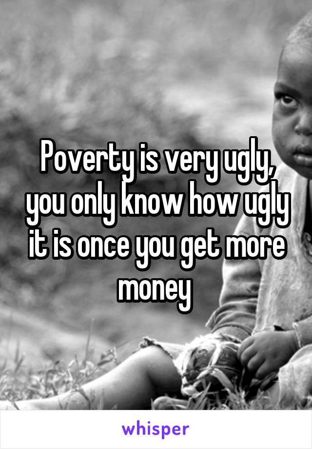Poverty is very ugly, you only know how ugly it is once you get more money 