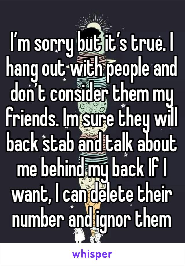 I’m sorry but it’s true. I hang out with people and don’t consider them my friends. Im sure they will back stab and talk about me behind my back If I want, I can delete their number and ignor them 