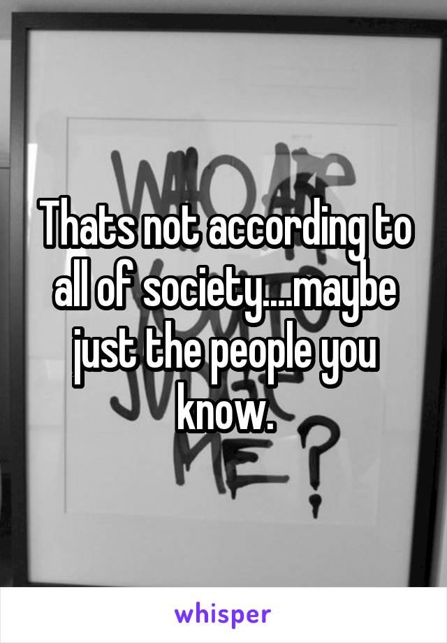 Thats not according to all of society....maybe just the people you know.
